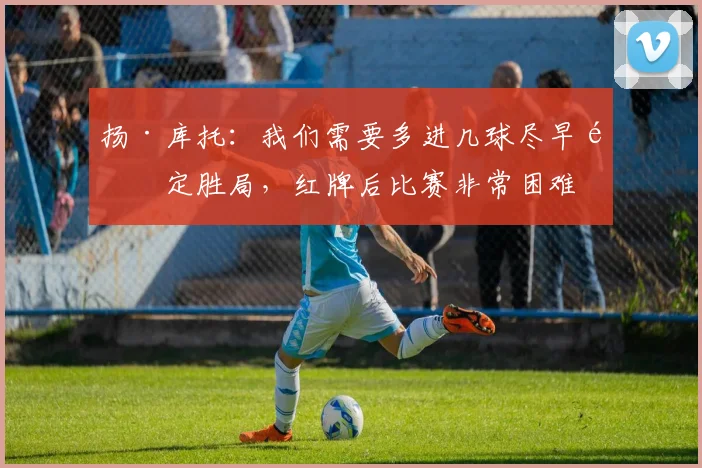 扬·库托：我们需要多进几球尽早锁定胜局，红牌后比赛非常困难