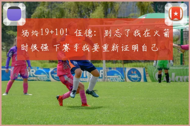 场均19+10！伍德：别忘了我在火箭时很强 下赛季我要重新证明自己