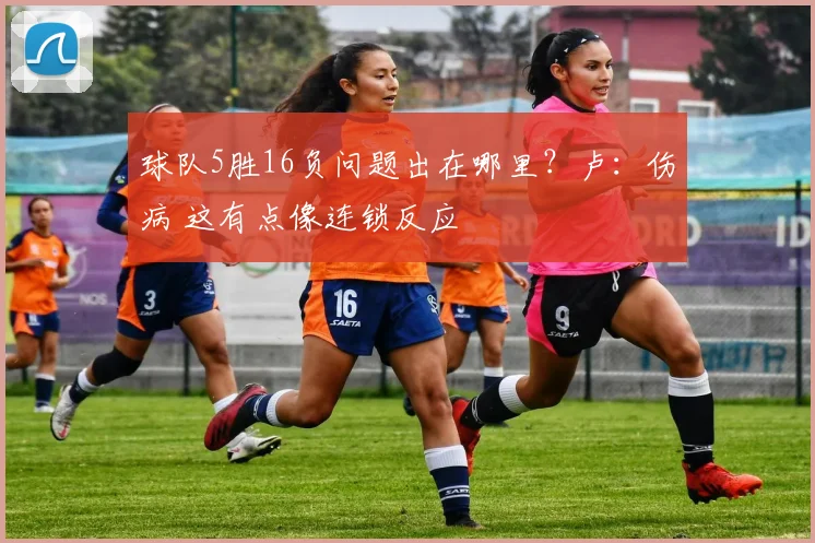 球队5胜16负问题出在哪里？卢：伤病 这有点像连锁反应