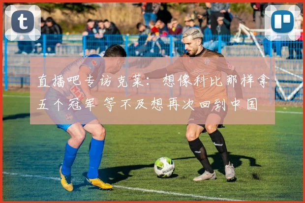 直播吧专访克莱：想像科比那样拿五个冠军 等不及想再次回到中国