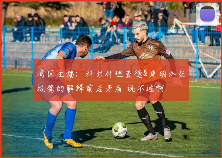 湾区主播：科尔对理查德&库明加坐板凳的解释前后矛盾 说不通啊